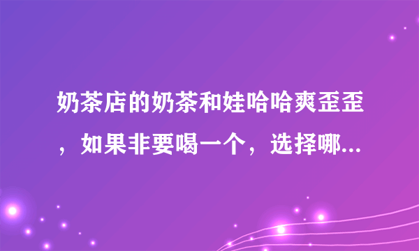 奶茶店的奶茶和娃哈哈爽歪歪，如果非要喝一个，选择哪个好?理由？