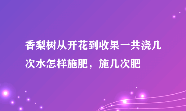 香梨树从开花到收果一共浇几次水怎样施肥，施几次肥