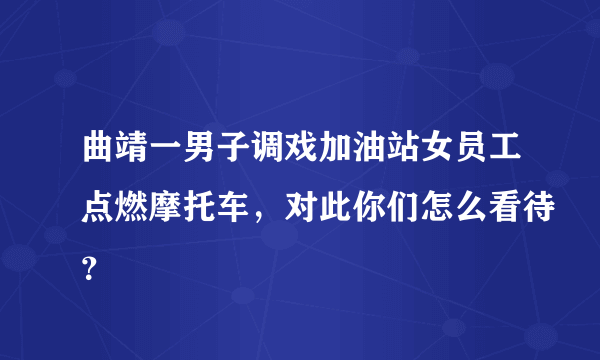 曲靖一男子调戏加油站女员工点燃摩托车，对此你们怎么看待？