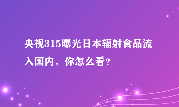 央视315曝光日本辐射食品流入国内，你怎么看？