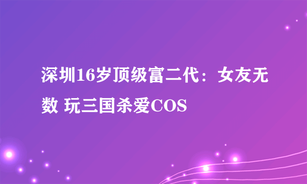 深圳16岁顶级富二代：女友无数 玩三国杀爱COS