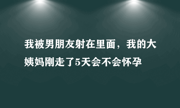 我被男朋友射在里面，我的大姨妈刚走了5天会不会怀孕