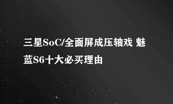 三星SoC/全面屏成压轴戏 魅蓝S6十大必买理由