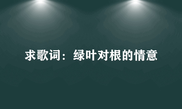 求歌词：绿叶对根的情意