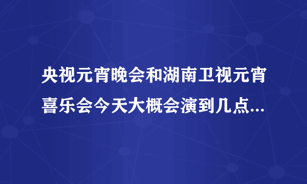 央视元宵晚会和湖南卫视元宵喜乐会今天大概会演到几点啊？我要算出张杰什么时候出来 好两不误 都能看见