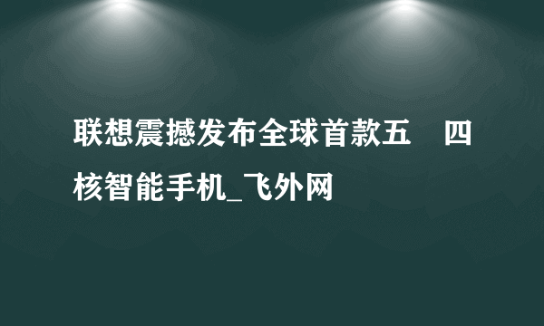 联想震撼发布全球首款五吋四核智能手机_飞外网