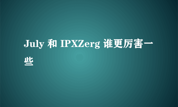 July 和 IPXZerg 谁更厉害一些