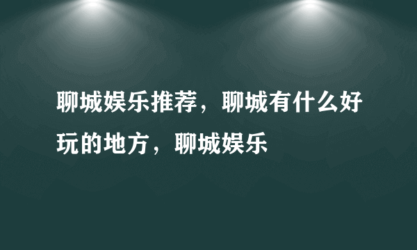 聊城娱乐推荐，聊城有什么好玩的地方，聊城娱乐