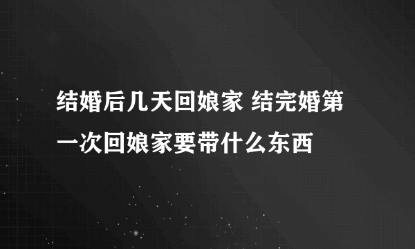 结婚后几天回娘家 结完婚第一次回娘家要带什么东西