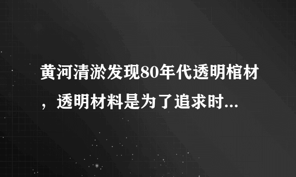 黄河清淤发现80年代透明棺材，透明材料是为了追求时尚还是其他用途？