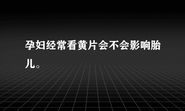 孕妇经常看黄片会不会影响胎儿。