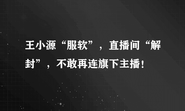 王小源“服软”，直播间“解封”，不敢再连旗下主播！