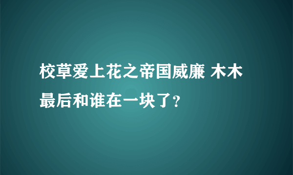 校草爱上花之帝国威廉 木木最后和谁在一块了？