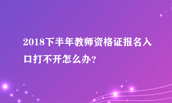 2018下半年教师资格证报名入口打不开怎么办？