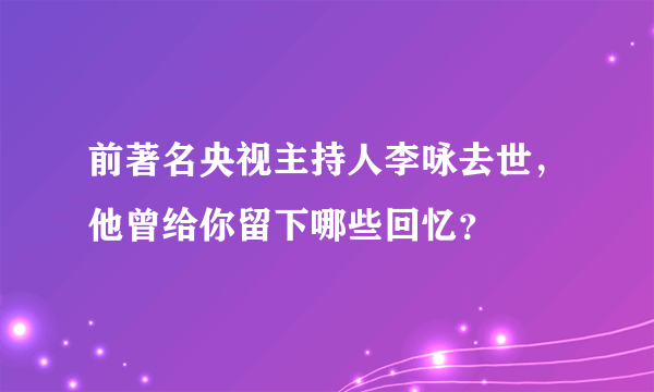 前著名央视主持人李咏去世，他曾给你留下哪些回忆？