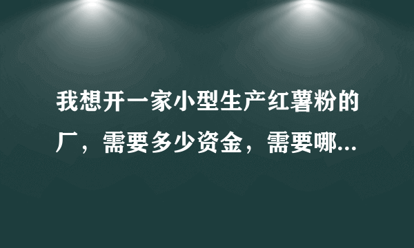 我想开一家小型生产红薯粉的厂，需要多少资金，需要哪些设备，具体该怎么去做？