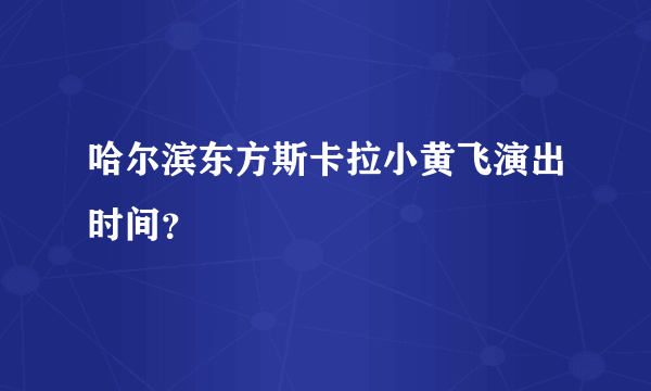 哈尔滨东方斯卡拉小黄飞演出时间？