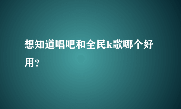 想知道唱吧和全民k歌哪个好用？