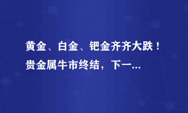 黄金、白金、钯金齐齐大跌 ! 贵金属牛市终结，下一步贵金属市场会如何发展？