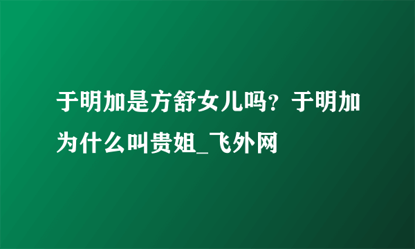 于明加是方舒女儿吗？于明加为什么叫贵姐_飞外网