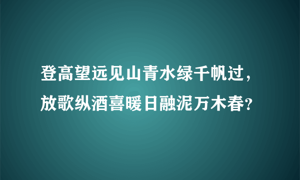 登高望远见山青水绿千帆过，放歌纵酒喜暖日融泥万木春？