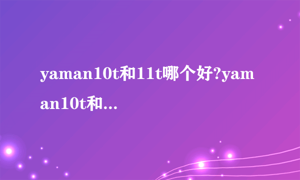 yaman10t和11t哪个好?yaman10t和11t的区别