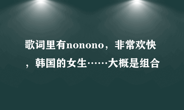 歌词里有nonono，非常欢快，韩国的女生……大概是组合