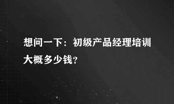 想问一下：初级产品经理培训大概多少钱？