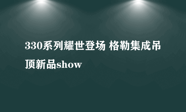 330系列耀世登场 格勒集成吊顶新品show