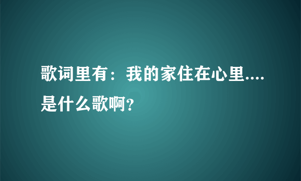 歌词里有：我的家住在心里....是什么歌啊？