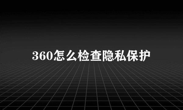 360怎么检查隐私保护