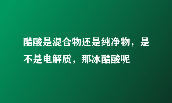 醋酸是混合物还是纯净物，是不是电解质，那冰醋酸呢