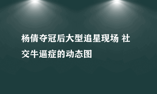 杨倩夺冠后大型追星现场 社交牛逼症的动态图