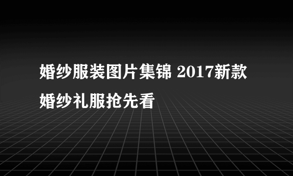 婚纱服装图片集锦 2017新款婚纱礼服抢先看