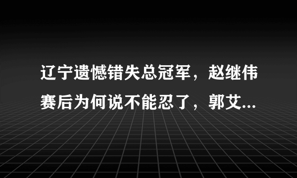 辽宁遗憾错失总冠军，赵继伟赛后为何说不能忍了，郭艾伦哭了吗？