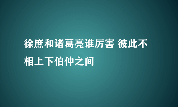 徐庶和诸葛亮谁厉害 彼此不相上下伯仲之间