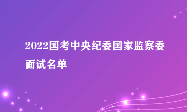 2022国考中央纪委国家监察委面试名单