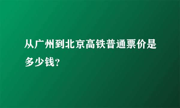 从广州到北京高铁普通票价是多少钱？