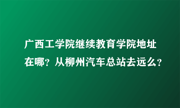 广西工学院继续教育学院地址在哪？从柳州汽车总站去远么？