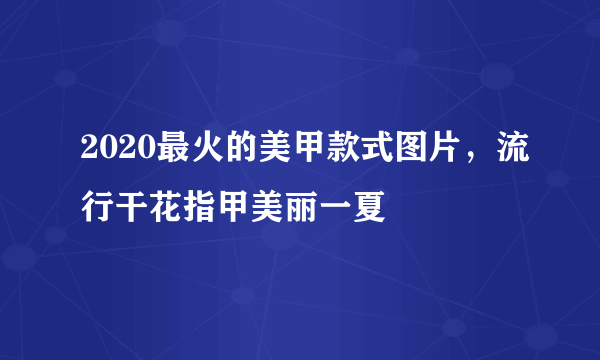 2020最火的美甲款式图片，流行干花指甲美丽一夏