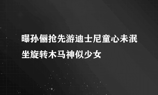 曝孙俪抢先游迪士尼童心未泯坐旋转木马神似少女