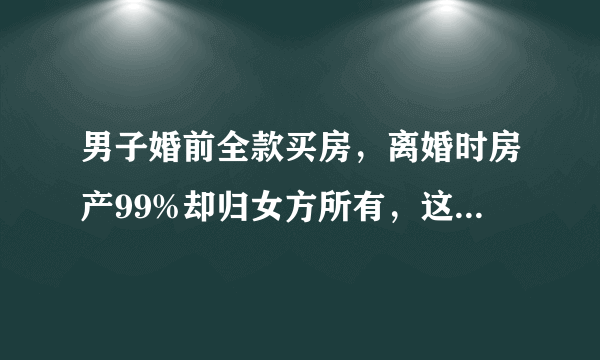 男子婚前全款买房，离婚时房产99%却归女方所有，这究竟为何？