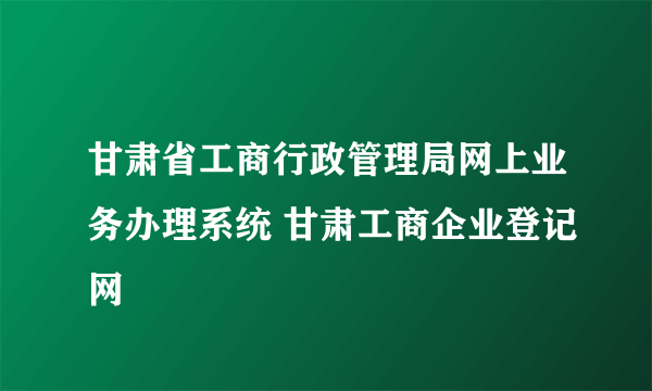 甘肃省工商行政管理局网上业务办理系统 甘肃工商企业登记网