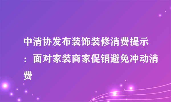 中消协发布装饰装修消费提示：面对家装商家促销避免冲动消费