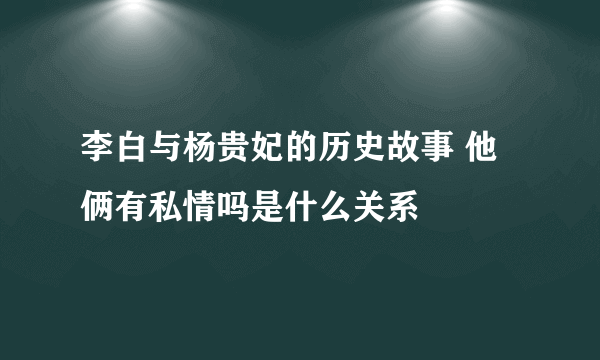 李白与杨贵妃的历史故事 他俩有私情吗是什么关系