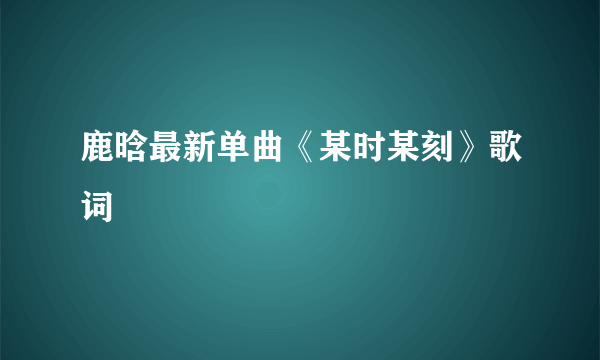 鹿晗最新单曲《某时某刻》歌词