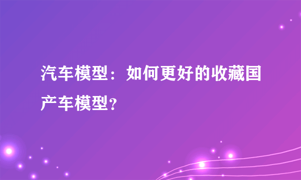 汽车模型：如何更好的收藏国产车模型？