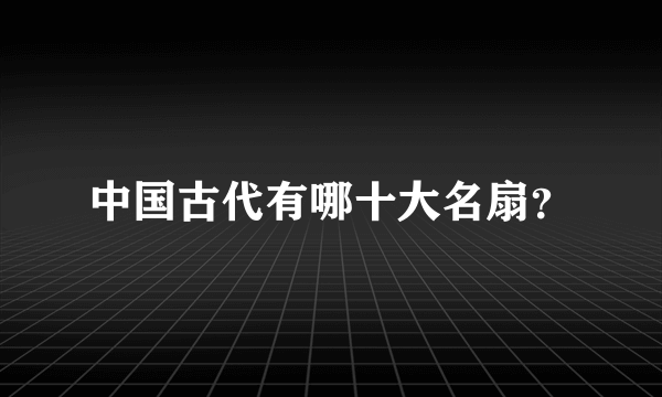 中国古代有哪十大名扇？