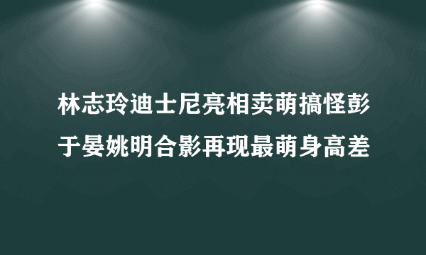 林志玲迪士尼亮相卖萌搞怪彭于晏姚明合影再现最萌身高差