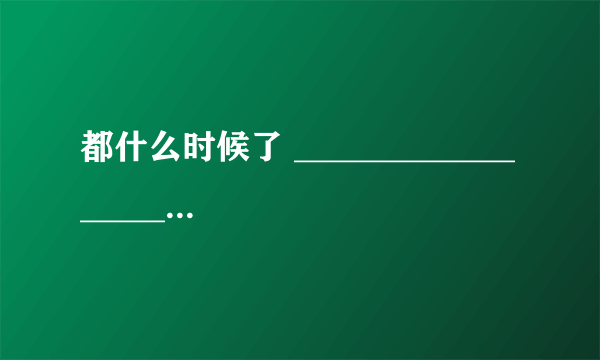 都什么时候了 ___________________________。 造句！！